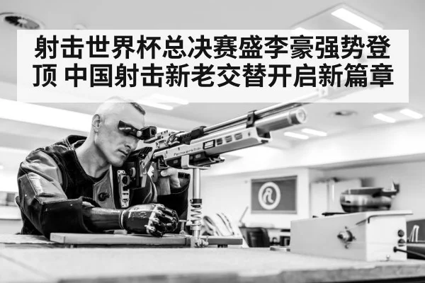 射击世界杯总决赛盛李豪强势登顶 中国射击新老交替开启新篇章